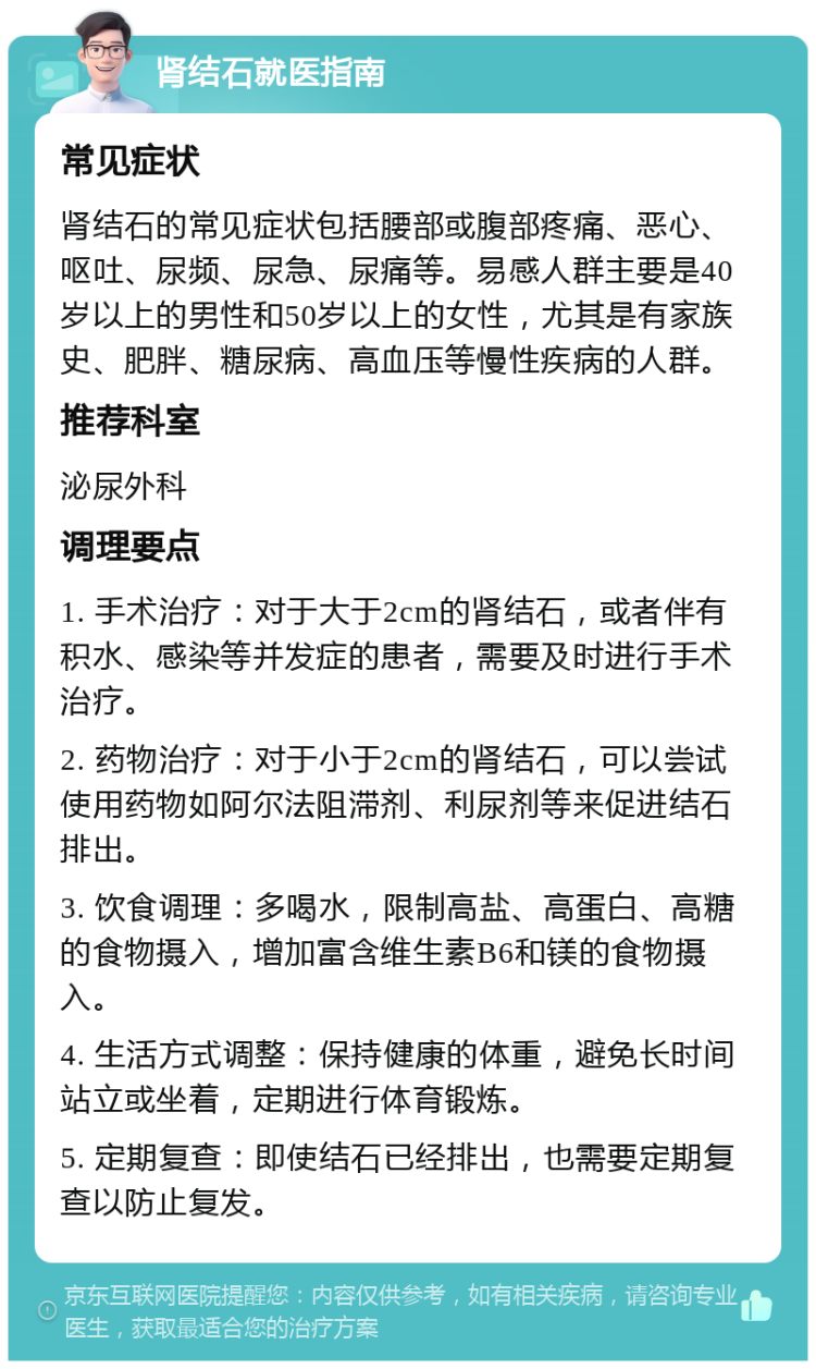 肾结石就医指南 常见症状 肾结石的常见症状包括腰部或腹部疼痛、恶心、呕吐、尿频、尿急、尿痛等。易感人群主要是40岁以上的男性和50岁以上的女性，尤其是有家族史、肥胖、糖尿病、高血压等慢性疾病的人群。 推荐科室 泌尿外科 调理要点 1. 手术治疗：对于大于2cm的肾结石，或者伴有积水、感染等并发症的患者，需要及时进行手术治疗。 2. 药物治疗：对于小于2cm的肾结石，可以尝试使用药物如阿尔法阻滞剂、利尿剂等来促进结石排出。 3. 饮食调理：多喝水，限制高盐、高蛋白、高糖的食物摄入，增加富含维生素B6和镁的食物摄入。 4. 生活方式调整：保持健康的体重，避免长时间站立或坐着，定期进行体育锻炼。 5. 定期复查：即使结石已经排出，也需要定期复查以防止复发。