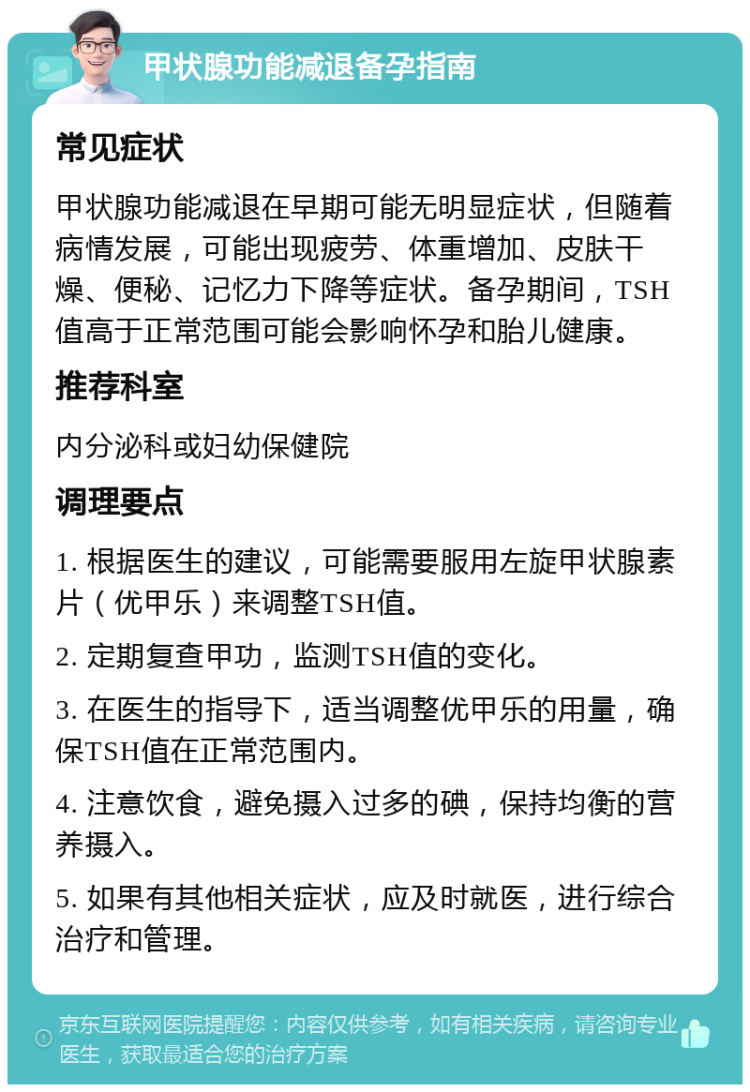 甲状腺功能减退备孕指南 常见症状 甲状腺功能减退在早期可能无明显症状，但随着病情发展，可能出现疲劳、体重增加、皮肤干燥、便秘、记忆力下降等症状。备孕期间，TSH值高于正常范围可能会影响怀孕和胎儿健康。 推荐科室 内分泌科或妇幼保健院 调理要点 1. 根据医生的建议，可能需要服用左旋甲状腺素片（优甲乐）来调整TSH值。 2. 定期复查甲功，监测TSH值的变化。 3. 在医生的指导下，适当调整优甲乐的用量，确保TSH值在正常范围内。 4. 注意饮食，避免摄入过多的碘，保持均衡的营养摄入。 5. 如果有其他相关症状，应及时就医，进行综合治疗和管理。