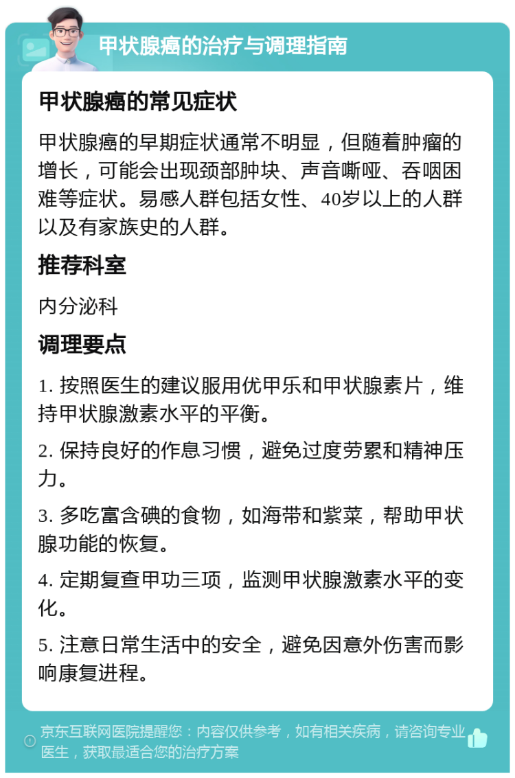 甲状腺癌的治疗与调理指南 甲状腺癌的常见症状 甲状腺癌的早期症状通常不明显，但随着肿瘤的增长，可能会出现颈部肿块、声音嘶哑、吞咽困难等症状。易感人群包括女性、40岁以上的人群以及有家族史的人群。 推荐科室 内分泌科 调理要点 1. 按照医生的建议服用优甲乐和甲状腺素片，维持甲状腺激素水平的平衡。 2. 保持良好的作息习惯，避免过度劳累和精神压力。 3. 多吃富含碘的食物，如海带和紫菜，帮助甲状腺功能的恢复。 4. 定期复查甲功三项，监测甲状腺激素水平的变化。 5. 注意日常生活中的安全，避免因意外伤害而影响康复进程。