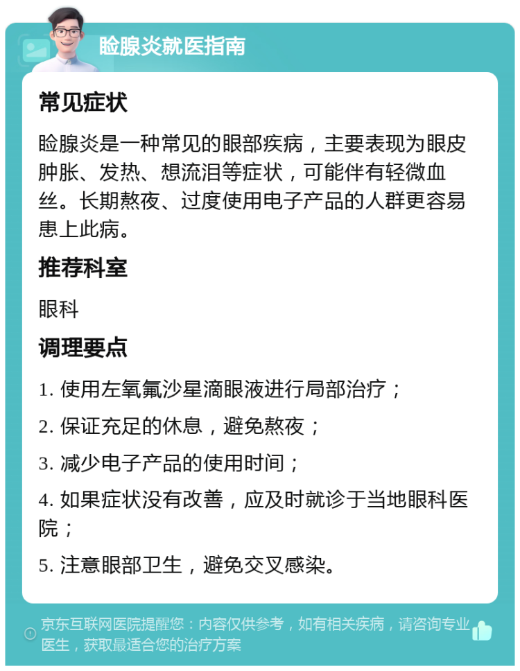 睑腺炎就医指南 常见症状 睑腺炎是一种常见的眼部疾病，主要表现为眼皮肿胀、发热、想流泪等症状，可能伴有轻微血丝。长期熬夜、过度使用电子产品的人群更容易患上此病。 推荐科室 眼科 调理要点 1. 使用左氧氟沙星滴眼液进行局部治疗； 2. 保证充足的休息，避免熬夜； 3. 减少电子产品的使用时间； 4. 如果症状没有改善，应及时就诊于当地眼科医院； 5. 注意眼部卫生，避免交叉感染。