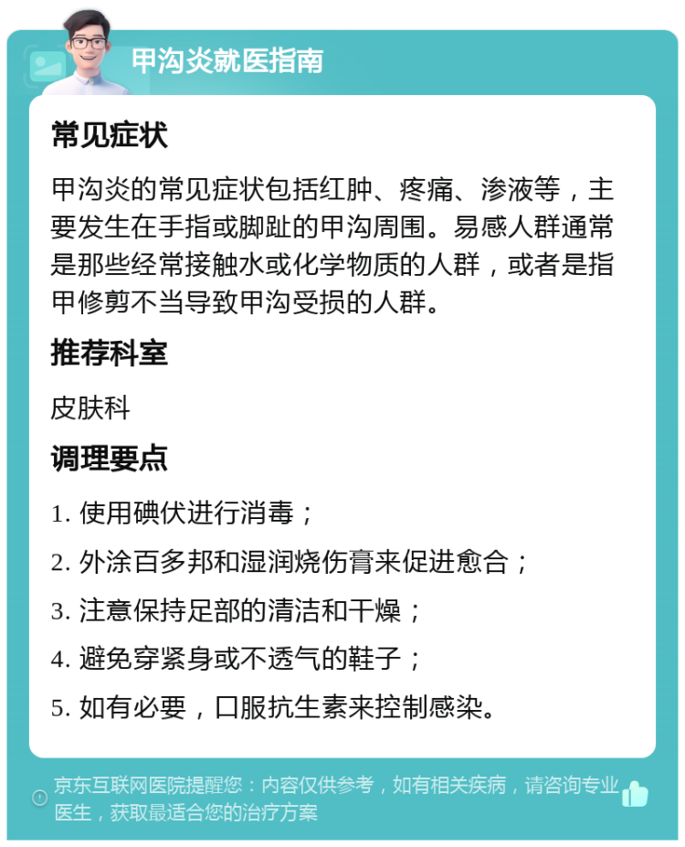 甲沟炎就医指南 常见症状 甲沟炎的常见症状包括红肿、疼痛、渗液等，主要发生在手指或脚趾的甲沟周围。易感人群通常是那些经常接触水或化学物质的人群，或者是指甲修剪不当导致甲沟受损的人群。 推荐科室 皮肤科 调理要点 1. 使用碘伏进行消毒； 2. 外涂百多邦和湿润烧伤膏来促进愈合； 3. 注意保持足部的清洁和干燥； 4. 避免穿紧身或不透气的鞋子； 5. 如有必要，口服抗生素来控制感染。