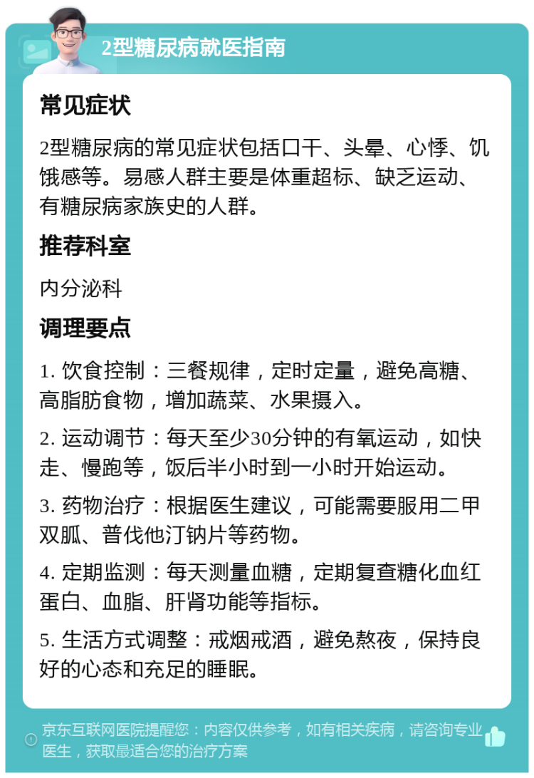 2型糖尿病就医指南 常见症状 2型糖尿病的常见症状包括口干、头晕、心悸、饥饿感等。易感人群主要是体重超标、缺乏运动、有糖尿病家族史的人群。 推荐科室 内分泌科 调理要点 1. 饮食控制：三餐规律，定时定量，避免高糖、高脂肪食物，增加蔬菜、水果摄入。 2. 运动调节：每天至少30分钟的有氧运动，如快走、慢跑等，饭后半小时到一小时开始运动。 3. 药物治疗：根据医生建议，可能需要服用二甲双胍、普伐他汀钠片等药物。 4. 定期监测：每天测量血糖，定期复查糖化血红蛋白、血脂、肝肾功能等指标。 5. 生活方式调整：戒烟戒酒，避免熬夜，保持良好的心态和充足的睡眠。