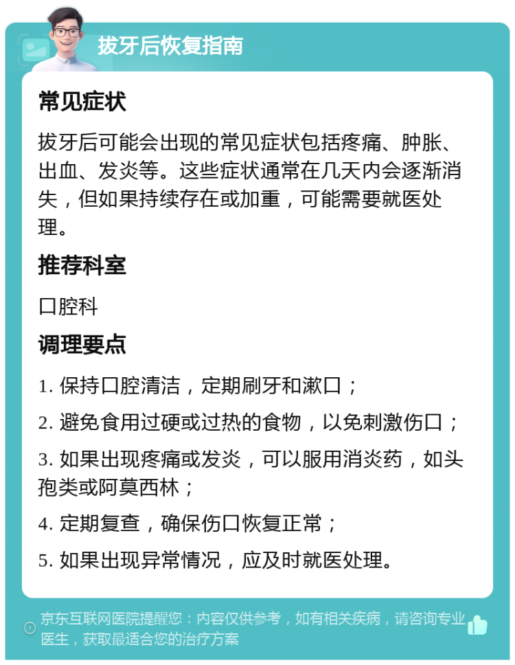 拔牙后恢复指南 常见症状 拔牙后可能会出现的常见症状包括疼痛、肿胀、出血、发炎等。这些症状通常在几天内会逐渐消失，但如果持续存在或加重，可能需要就医处理。 推荐科室 口腔科 调理要点 1. 保持口腔清洁，定期刷牙和漱口； 2. 避免食用过硬或过热的食物，以免刺激伤口； 3. 如果出现疼痛或发炎，可以服用消炎药，如头孢类或阿莫西林； 4. 定期复查，确保伤口恢复正常； 5. 如果出现异常情况，应及时就医处理。