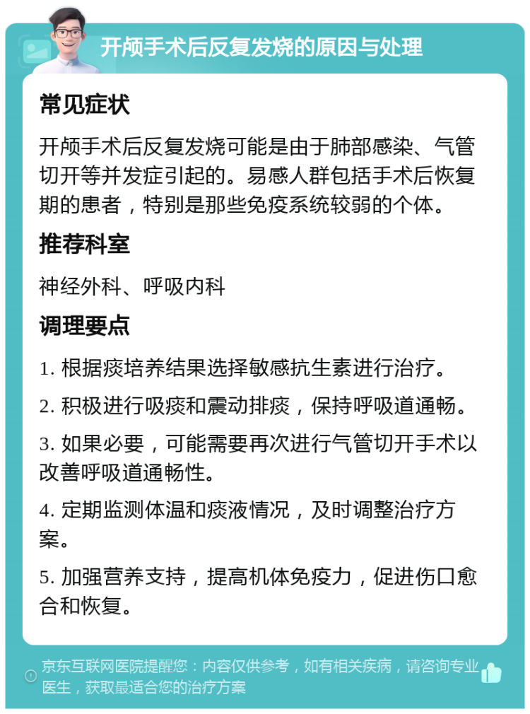 开颅手术后反复发烧的原因与处理 常见症状 开颅手术后反复发烧可能是由于肺部感染、气管切开等并发症引起的。易感人群包括手术后恢复期的患者，特别是那些免疫系统较弱的个体。 推荐科室 神经外科、呼吸内科 调理要点 1. 根据痰培养结果选择敏感抗生素进行治疗。 2. 积极进行吸痰和震动排痰，保持呼吸道通畅。 3. 如果必要，可能需要再次进行气管切开手术以改善呼吸道通畅性。 4. 定期监测体温和痰液情况，及时调整治疗方案。 5. 加强营养支持，提高机体免疫力，促进伤口愈合和恢复。