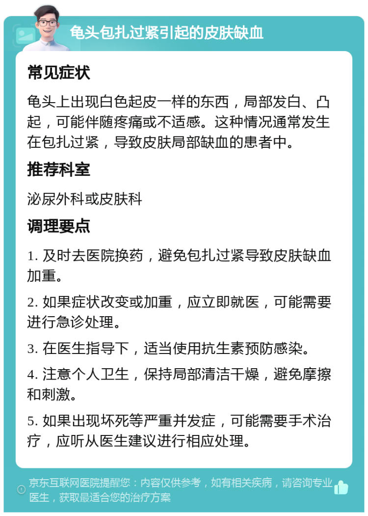 龟头包扎过紧引起的皮肤缺血 常见症状 龟头上出现白色起皮一样的东西，局部发白、凸起，可能伴随疼痛或不适感。这种情况通常发生在包扎过紧，导致皮肤局部缺血的患者中。 推荐科室 泌尿外科或皮肤科 调理要点 1. 及时去医院换药，避免包扎过紧导致皮肤缺血加重。 2. 如果症状改变或加重，应立即就医，可能需要进行急诊处理。 3. 在医生指导下，适当使用抗生素预防感染。 4. 注意个人卫生，保持局部清洁干燥，避免摩擦和刺激。 5. 如果出现坏死等严重并发症，可能需要手术治疗，应听从医生建议进行相应处理。