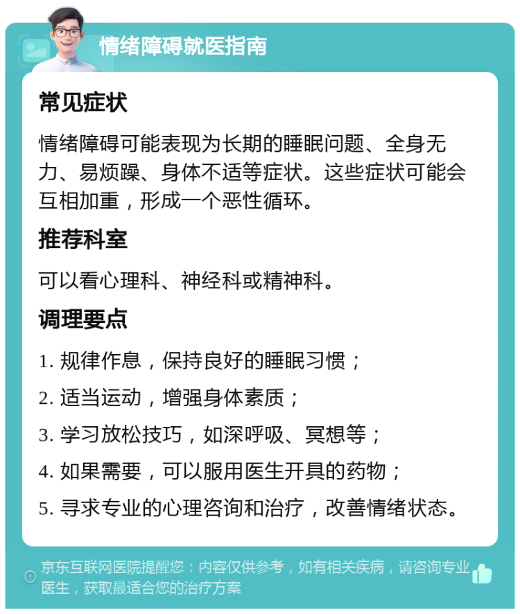 情绪障碍就医指南 常见症状 情绪障碍可能表现为长期的睡眠问题、全身无力、易烦躁、身体不适等症状。这些症状可能会互相加重，形成一个恶性循环。 推荐科室 可以看心理科、神经科或精神科。 调理要点 1. 规律作息，保持良好的睡眠习惯； 2. 适当运动，增强身体素质； 3. 学习放松技巧，如深呼吸、冥想等； 4. 如果需要，可以服用医生开具的药物； 5. 寻求专业的心理咨询和治疗，改善情绪状态。