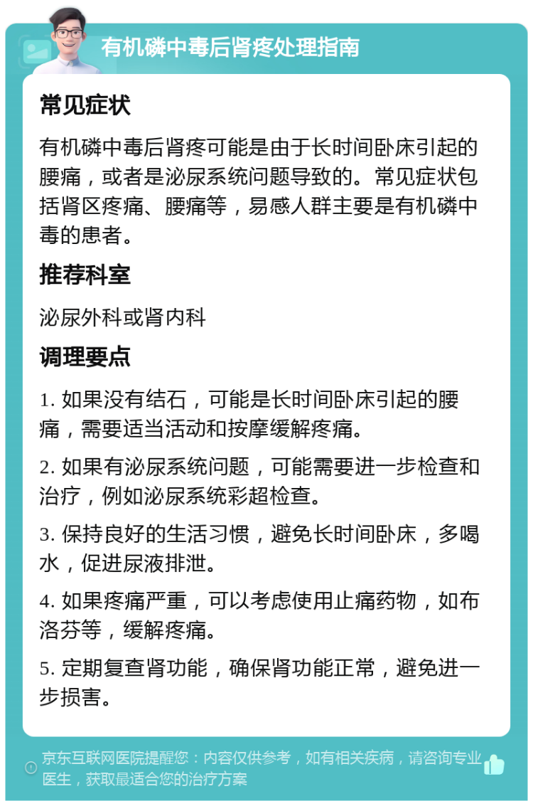 有机磷中毒后肾疼处理指南 常见症状 有机磷中毒后肾疼可能是由于长时间卧床引起的腰痛，或者是泌尿系统问题导致的。常见症状包括肾区疼痛、腰痛等，易感人群主要是有机磷中毒的患者。 推荐科室 泌尿外科或肾内科 调理要点 1. 如果没有结石，可能是长时间卧床引起的腰痛，需要适当活动和按摩缓解疼痛。 2. 如果有泌尿系统问题，可能需要进一步检查和治疗，例如泌尿系统彩超检查。 3. 保持良好的生活习惯，避免长时间卧床，多喝水，促进尿液排泄。 4. 如果疼痛严重，可以考虑使用止痛药物，如布洛芬等，缓解疼痛。 5. 定期复查肾功能，确保肾功能正常，避免进一步损害。