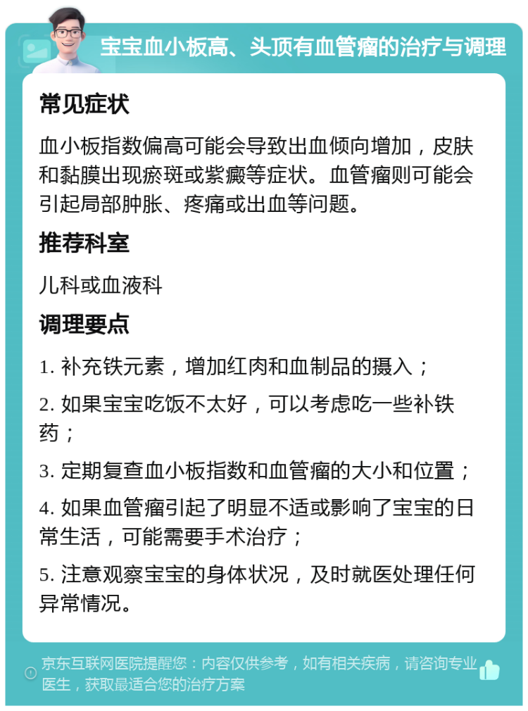 宝宝血小板高、头顶有血管瘤的治疗与调理 常见症状 血小板指数偏高可能会导致出血倾向增加，皮肤和黏膜出现瘀斑或紫癜等症状。血管瘤则可能会引起局部肿胀、疼痛或出血等问题。 推荐科室 儿科或血液科 调理要点 1. 补充铁元素，增加红肉和血制品的摄入； 2. 如果宝宝吃饭不太好，可以考虑吃一些补铁药； 3. 定期复查血小板指数和血管瘤的大小和位置； 4. 如果血管瘤引起了明显不适或影响了宝宝的日常生活，可能需要手术治疗； 5. 注意观察宝宝的身体状况，及时就医处理任何异常情况。