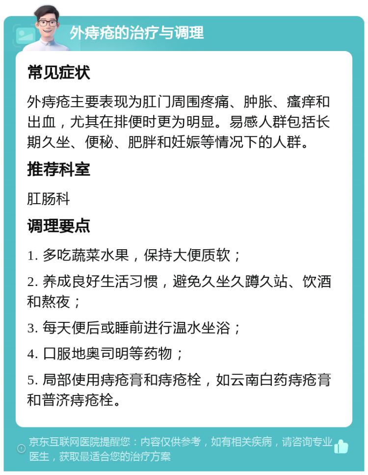 外痔疮的治疗与调理 常见症状 外痔疮主要表现为肛门周围疼痛、肿胀、瘙痒和出血，尤其在排便时更为明显。易感人群包括长期久坐、便秘、肥胖和妊娠等情况下的人群。 推荐科室 肛肠科 调理要点 1. 多吃蔬菜水果，保持大便质软； 2. 养成良好生活习惯，避免久坐久蹲久站、饮酒和熬夜； 3. 每天便后或睡前进行温水坐浴； 4. 口服地奥司明等药物； 5. 局部使用痔疮膏和痔疮栓，如云南白药痔疮膏和普济痔疮栓。