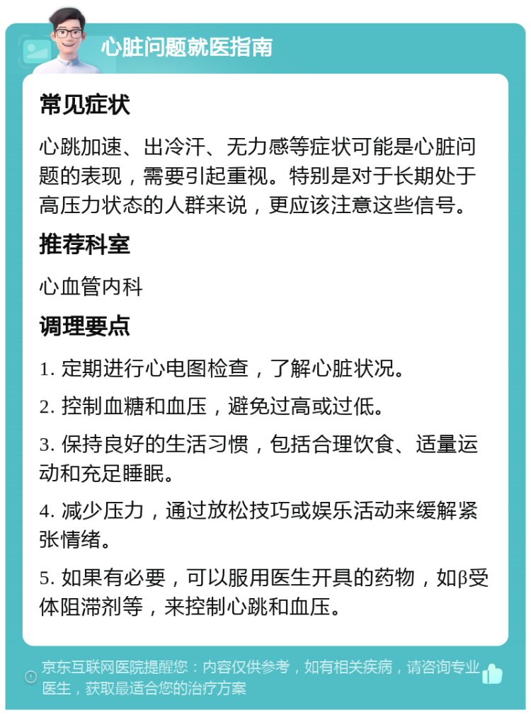 心脏问题就医指南 常见症状 心跳加速、出冷汗、无力感等症状可能是心脏问题的表现，需要引起重视。特别是对于长期处于高压力状态的人群来说，更应该注意这些信号。 推荐科室 心血管内科 调理要点 1. 定期进行心电图检查，了解心脏状况。 2. 控制血糖和血压，避免过高或过低。 3. 保持良好的生活习惯，包括合理饮食、适量运动和充足睡眠。 4. 减少压力，通过放松技巧或娱乐活动来缓解紧张情绪。 5. 如果有必要，可以服用医生开具的药物，如β受体阻滞剂等，来控制心跳和血压。