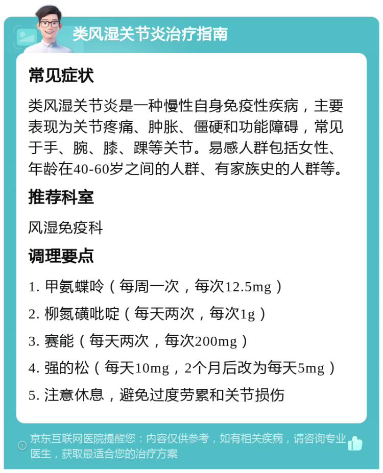 类风湿关节炎治疗指南 常见症状 类风湿关节炎是一种慢性自身免疫性疾病，主要表现为关节疼痛、肿胀、僵硬和功能障碍，常见于手、腕、膝、踝等关节。易感人群包括女性、年龄在40-60岁之间的人群、有家族史的人群等。 推荐科室 风湿免疫科 调理要点 1. 甲氨蝶呤（每周一次，每次12.5mg） 2. 柳氮磺吡啶（每天两次，每次1g） 3. 赛能（每天两次，每次200mg） 4. 强的松（每天10mg，2个月后改为每天5mg） 5. 注意休息，避免过度劳累和关节损伤