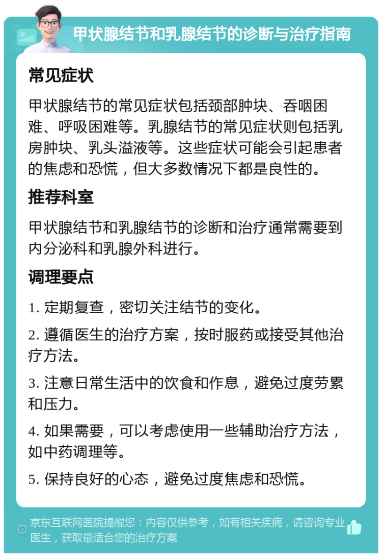 甲状腺结节和乳腺结节的诊断与治疗指南 常见症状 甲状腺结节的常见症状包括颈部肿块、吞咽困难、呼吸困难等。乳腺结节的常见症状则包括乳房肿块、乳头溢液等。这些症状可能会引起患者的焦虑和恐慌，但大多数情况下都是良性的。 推荐科室 甲状腺结节和乳腺结节的诊断和治疗通常需要到内分泌科和乳腺外科进行。 调理要点 1. 定期复查，密切关注结节的变化。 2. 遵循医生的治疗方案，按时服药或接受其他治疗方法。 3. 注意日常生活中的饮食和作息，避免过度劳累和压力。 4. 如果需要，可以考虑使用一些辅助治疗方法，如中药调理等。 5. 保持良好的心态，避免过度焦虑和恐慌。