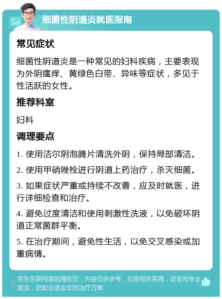 细菌性阴道炎就医指南 常见症状 细菌性阴道炎是一种常见的妇科疾病，主要表现为外阴瘙痒、黄绿色白带、异味等症状，多见于性活跃的女性。 推荐科室 妇科 调理要点 1. 使用洁尔阴泡腾片清洗外阴，保持局部清洁。 2. 使用甲硝唑栓进行阴道上药治疗，杀灭细菌。 3. 如果症状严重或持续不改善，应及时就医，进行详细检查和治疗。 4. 避免过度清洁和使用刺激性洗液，以免破坏阴道正常菌群平衡。 5. 在治疗期间，避免性生活，以免交叉感染或加重病情。