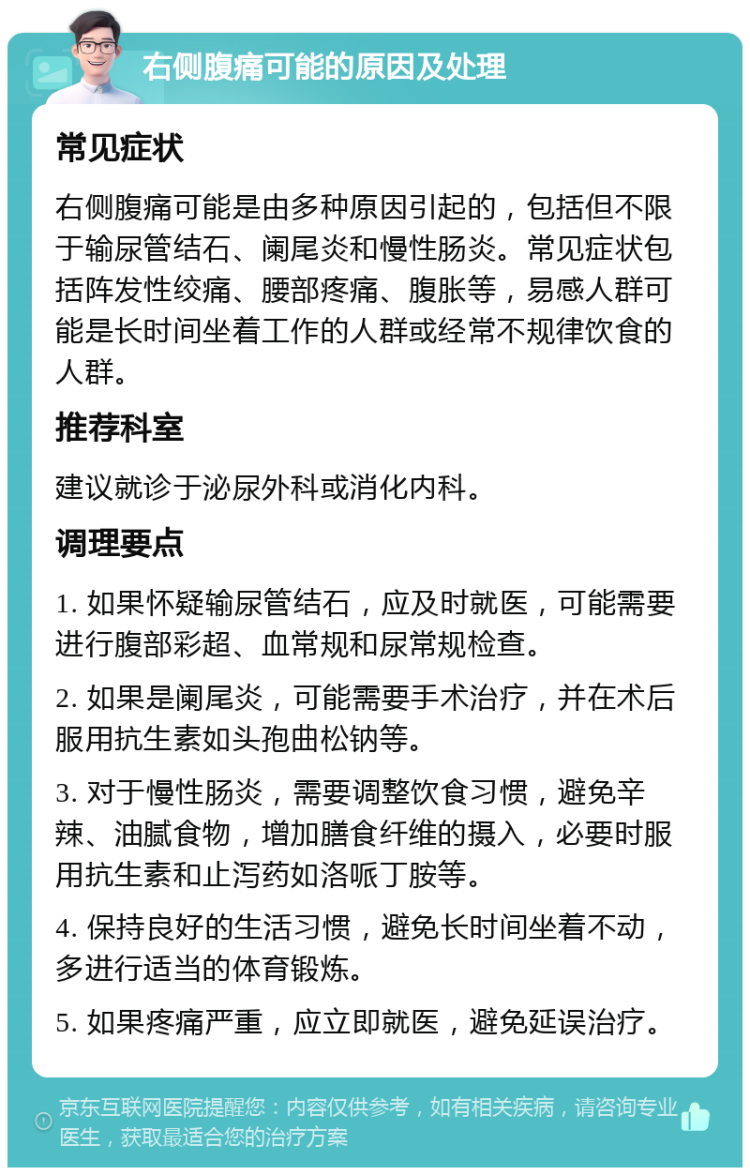 右侧腹痛可能的原因及处理 常见症状 右侧腹痛可能是由多种原因引起的，包括但不限于输尿管结石、阑尾炎和慢性肠炎。常见症状包括阵发性绞痛、腰部疼痛、腹胀等，易感人群可能是长时间坐着工作的人群或经常不规律饮食的人群。 推荐科室 建议就诊于泌尿外科或消化内科。 调理要点 1. 如果怀疑输尿管结石，应及时就医，可能需要进行腹部彩超、血常规和尿常规检查。 2. 如果是阑尾炎，可能需要手术治疗，并在术后服用抗生素如头孢曲松钠等。 3. 对于慢性肠炎，需要调整饮食习惯，避免辛辣、油腻食物，增加膳食纤维的摄入，必要时服用抗生素和止泻药如洛哌丁胺等。 4. 保持良好的生活习惯，避免长时间坐着不动，多进行适当的体育锻炼。 5. 如果疼痛严重，应立即就医，避免延误治疗。