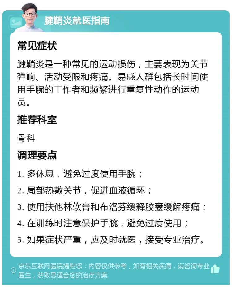 腱鞘炎就医指南 常见症状 腱鞘炎是一种常见的运动损伤，主要表现为关节弹响、活动受限和疼痛。易感人群包括长时间使用手腕的工作者和频繁进行重复性动作的运动员。 推荐科室 骨科 调理要点 1. 多休息，避免过度使用手腕； 2. 局部热敷关节，促进血液循环； 3. 使用扶他林软膏和布洛芬缓释胶囊缓解疼痛； 4. 在训练时注意保护手腕，避免过度使用； 5. 如果症状严重，应及时就医，接受专业治疗。