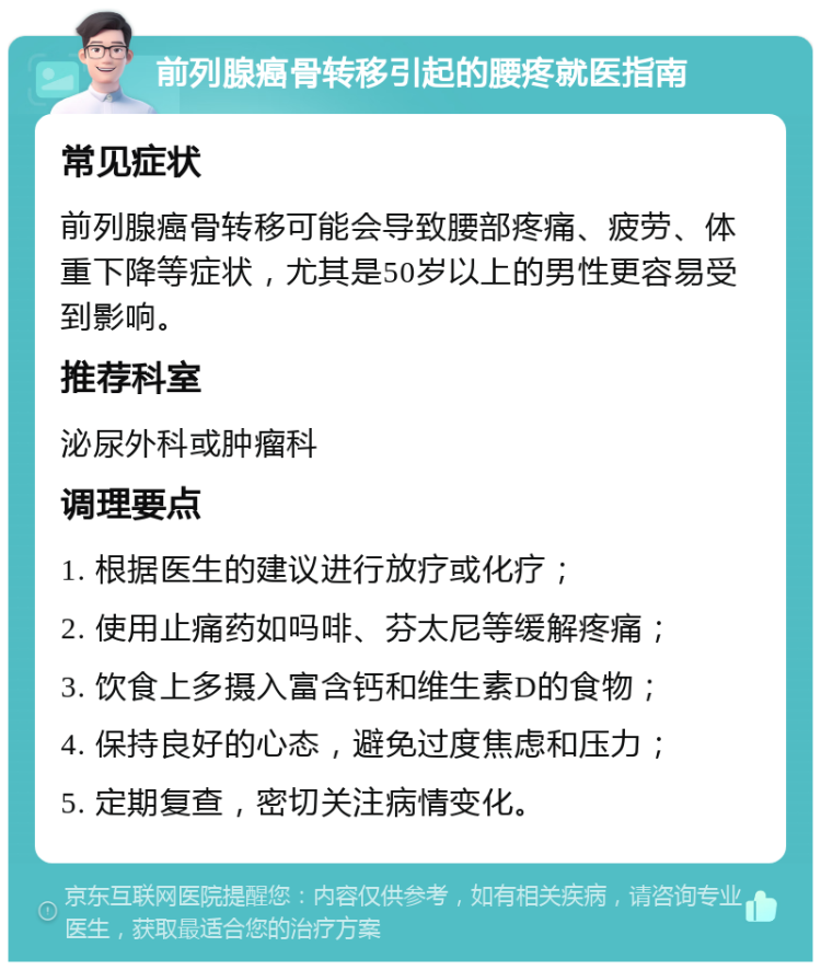 前列腺癌骨转移引起的腰疼就医指南 常见症状 前列腺癌骨转移可能会导致腰部疼痛、疲劳、体重下降等症状，尤其是50岁以上的男性更容易受到影响。 推荐科室 泌尿外科或肿瘤科 调理要点 1. 根据医生的建议进行放疗或化疗； 2. 使用止痛药如吗啡、芬太尼等缓解疼痛； 3. 饮食上多摄入富含钙和维生素D的食物； 4. 保持良好的心态，避免过度焦虑和压力； 5. 定期复查，密切关注病情变化。