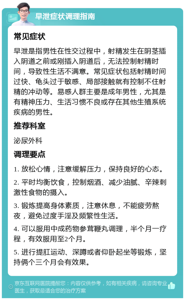 早泄症状调理指南 常见症状 早泄是指男性在性交过程中，射精发生在阴茎插入阴道之前或刚插入阴道后，无法控制射精时间，导致性生活不满意。常见症状包括射精时间过快、龟头过于敏感、局部接触就有控制不住射精的冲动等。易感人群主要是成年男性，尤其是有精神压力、生活习惯不良或存在其他生殖系统疾病的男性。 推荐科室 泌尿外科 调理要点 1. 放松心情，注意缓解压力，保持良好的心态。 2. 平时均衡饮食，控制烟酒、减少油腻、辛辣刺激性食物的摄入。 3. 锻炼提高身体素质，注意休息，不能疲劳熬夜，避免过度手淫及频繁性生活。 4. 可以服用中成药物参茸鞭丸调理，半个月一疗程，有效服用至2个月。 5. 进行提肛运动、深蹲或者仰卧起坐等锻炼，坚持俩个三个月会有效果。