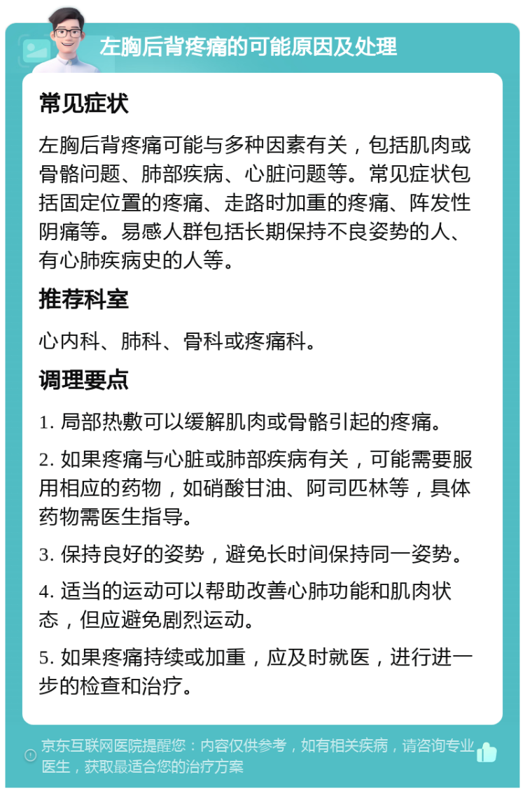 左胸后背疼痛的可能原因及处理 常见症状 左胸后背疼痛可能与多种因素有关，包括肌肉或骨骼问题、肺部疾病、心脏问题等。常见症状包括固定位置的疼痛、走路时加重的疼痛、阵发性阴痛等。易感人群包括长期保持不良姿势的人、有心肺疾病史的人等。 推荐科室 心内科、肺科、骨科或疼痛科。 调理要点 1. 局部热敷可以缓解肌肉或骨骼引起的疼痛。 2. 如果疼痛与心脏或肺部疾病有关，可能需要服用相应的药物，如硝酸甘油、阿司匹林等，具体药物需医生指导。 3. 保持良好的姿势，避免长时间保持同一姿势。 4. 适当的运动可以帮助改善心肺功能和肌肉状态，但应避免剧烈运动。 5. 如果疼痛持续或加重，应及时就医，进行进一步的检查和治疗。