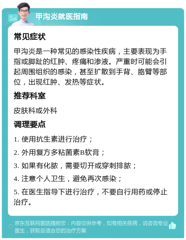 甲沟炎就医指南 常见症状 甲沟炎是一种常见的感染性疾病，主要表现为手指或脚趾的红肿、疼痛和渗液。严重时可能会引起周围组织的感染，甚至扩散到手背、胳臂等部位，出现红肿、发热等症状。 推荐科室 皮肤科或外科 调理要点 1. 使用抗生素进行治疗； 2. 外用复方多粘菌素B软膏； 3. 如果有化脓，需要切开或穿刺排脓； 4. 注意个人卫生，避免再次感染； 5. 在医生指导下进行治疗，不要自行用药或停止治疗。