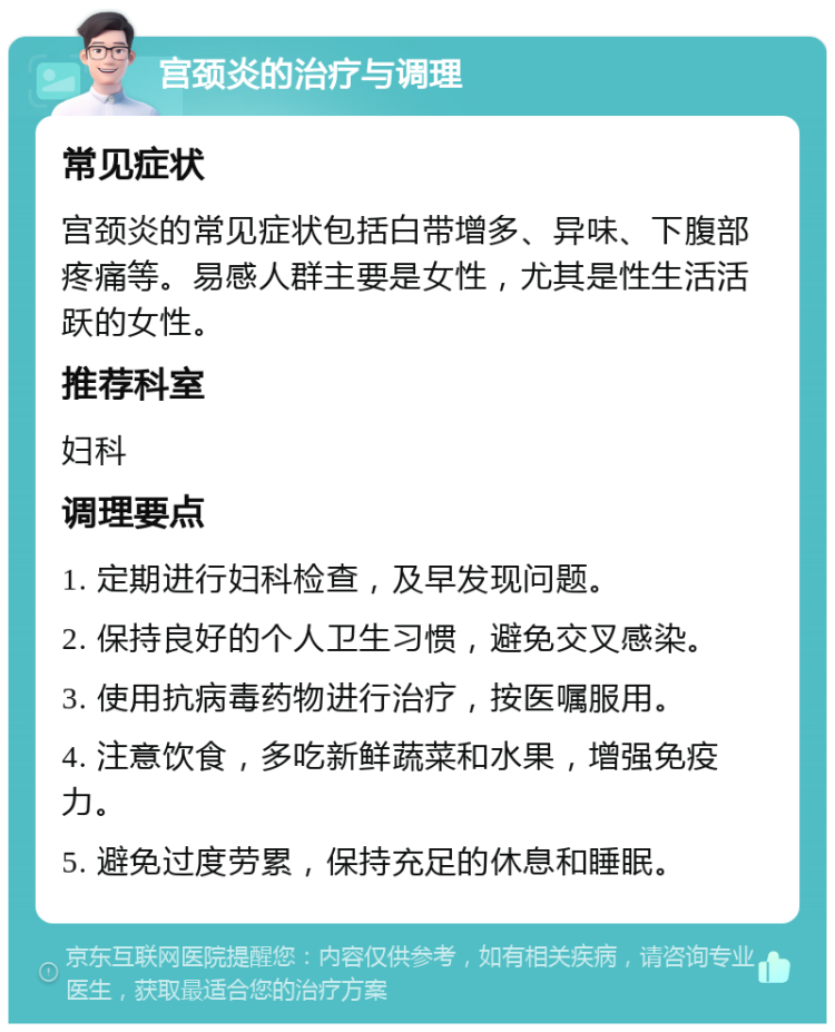 宫颈炎的治疗与调理 常见症状 宫颈炎的常见症状包括白带增多、异味、下腹部疼痛等。易感人群主要是女性，尤其是性生活活跃的女性。 推荐科室 妇科 调理要点 1. 定期进行妇科检查，及早发现问题。 2. 保持良好的个人卫生习惯，避免交叉感染。 3. 使用抗病毒药物进行治疗，按医嘱服用。 4. 注意饮食，多吃新鲜蔬菜和水果，增强免疫力。 5. 避免过度劳累，保持充足的休息和睡眠。