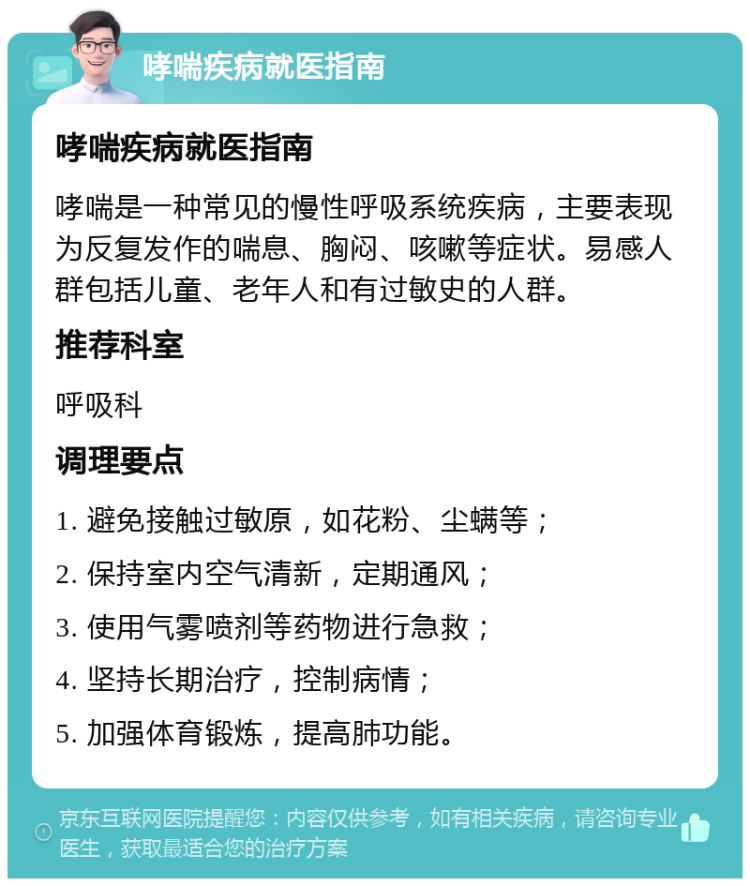 哮喘疾病就医指南 哮喘疾病就医指南 哮喘是一种常见的慢性呼吸系统疾病，主要表现为反复发作的喘息、胸闷、咳嗽等症状。易感人群包括儿童、老年人和有过敏史的人群。 推荐科室 呼吸科 调理要点 1. 避免接触过敏原，如花粉、尘螨等； 2. 保持室内空气清新，定期通风； 3. 使用气雾喷剂等药物进行急救； 4. 坚持长期治疗，控制病情； 5. 加强体育锻炼，提高肺功能。