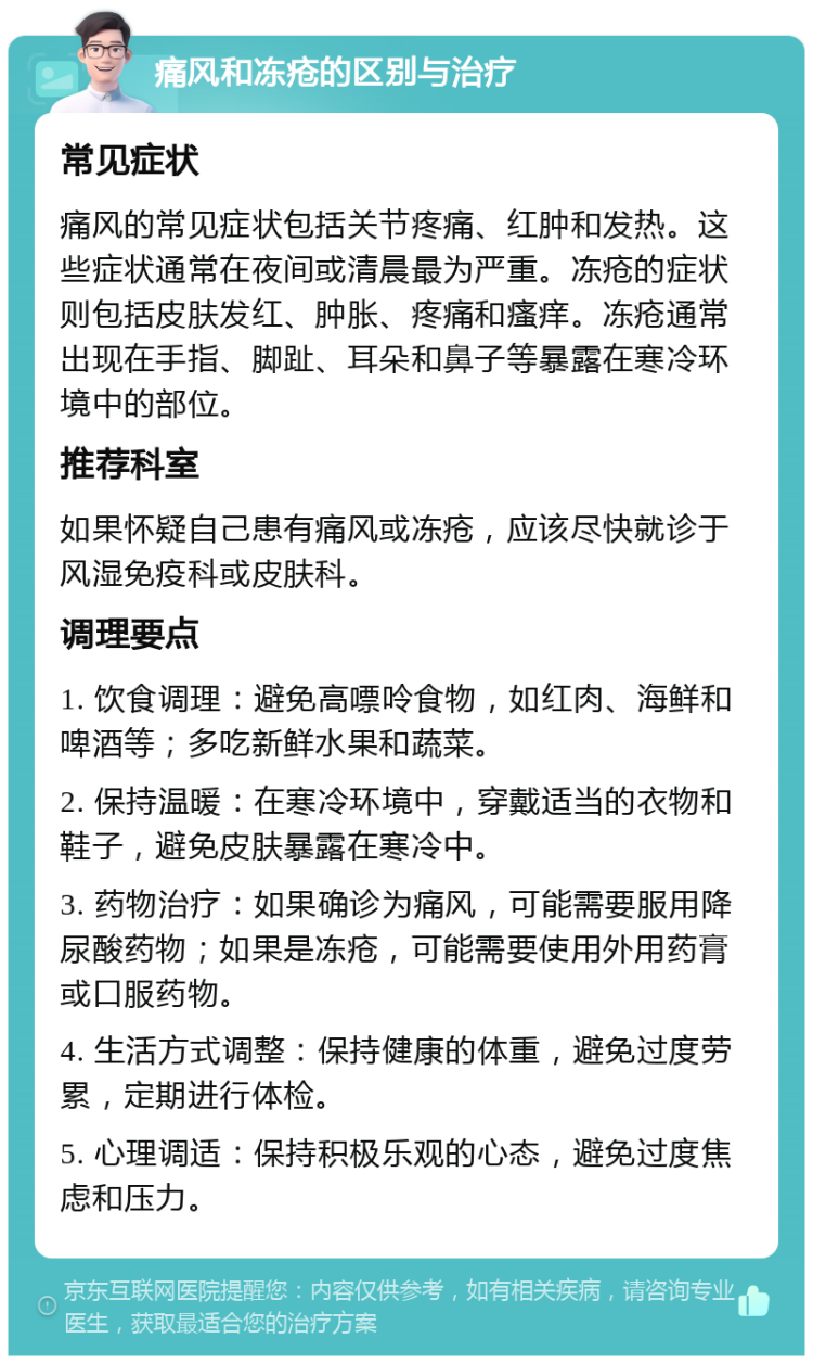 痛风和冻疮的区别与治疗 常见症状 痛风的常见症状包括关节疼痛、红肿和发热。这些症状通常在夜间或清晨最为严重。冻疮的症状则包括皮肤发红、肿胀、疼痛和瘙痒。冻疮通常出现在手指、脚趾、耳朵和鼻子等暴露在寒冷环境中的部位。 推荐科室 如果怀疑自己患有痛风或冻疮，应该尽快就诊于风湿免疫科或皮肤科。 调理要点 1. 饮食调理：避免高嘌呤食物，如红肉、海鲜和啤酒等；多吃新鲜水果和蔬菜。 2. 保持温暖：在寒冷环境中，穿戴适当的衣物和鞋子，避免皮肤暴露在寒冷中。 3. 药物治疗：如果确诊为痛风，可能需要服用降尿酸药物；如果是冻疮，可能需要使用外用药膏或口服药物。 4. 生活方式调整：保持健康的体重，避免过度劳累，定期进行体检。 5. 心理调适：保持积极乐观的心态，避免过度焦虑和压力。