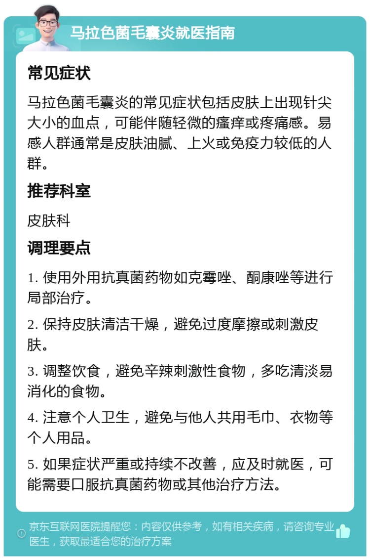 马拉色菌毛囊炎就医指南 常见症状 马拉色菌毛囊炎的常见症状包括皮肤上出现针尖大小的血点，可能伴随轻微的瘙痒或疼痛感。易感人群通常是皮肤油腻、上火或免疫力较低的人群。 推荐科室 皮肤科 调理要点 1. 使用外用抗真菌药物如克霉唑、酮康唑等进行局部治疗。 2. 保持皮肤清洁干燥，避免过度摩擦或刺激皮肤。 3. 调整饮食，避免辛辣刺激性食物，多吃清淡易消化的食物。 4. 注意个人卫生，避免与他人共用毛巾、衣物等个人用品。 5. 如果症状严重或持续不改善，应及时就医，可能需要口服抗真菌药物或其他治疗方法。