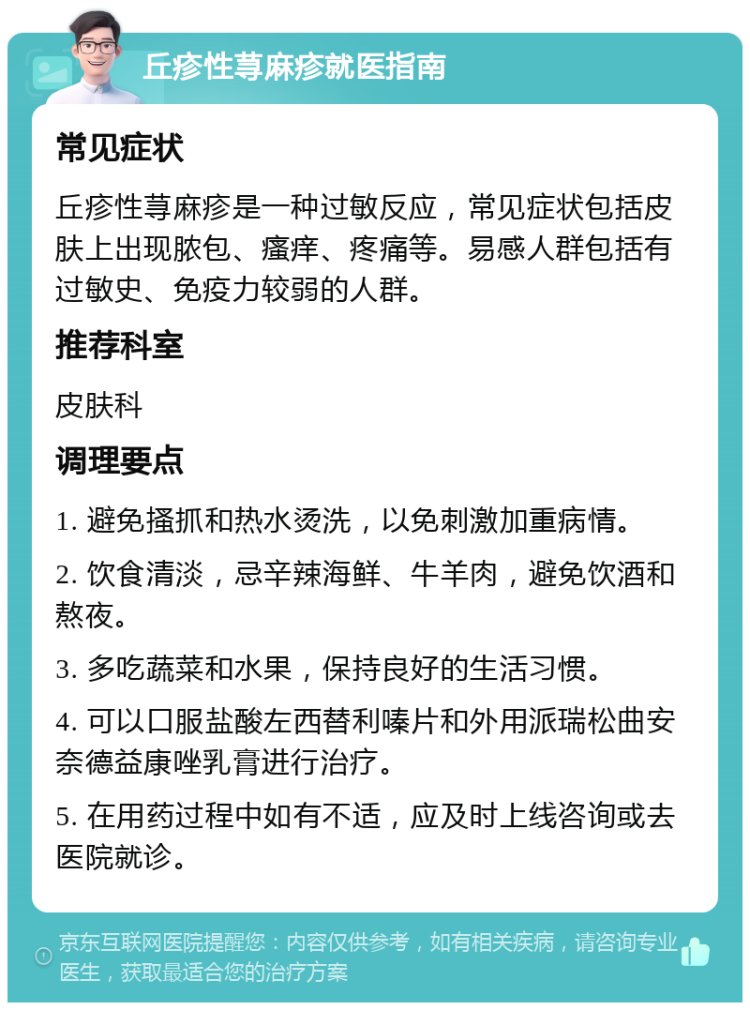 丘疹性荨麻疹就医指南 常见症状 丘疹性荨麻疹是一种过敏反应，常见症状包括皮肤上出现脓包、瘙痒、疼痛等。易感人群包括有过敏史、免疫力较弱的人群。 推荐科室 皮肤科 调理要点 1. 避免搔抓和热水烫洗，以免刺激加重病情。 2. 饮食清淡，忌辛辣海鲜、牛羊肉，避免饮酒和熬夜。 3. 多吃蔬菜和水果，保持良好的生活习惯。 4. 可以口服盐酸左西替利嗪片和外用派瑞松曲安奈德益康唑乳膏进行治疗。 5. 在用药过程中如有不适，应及时上线咨询或去医院就诊。