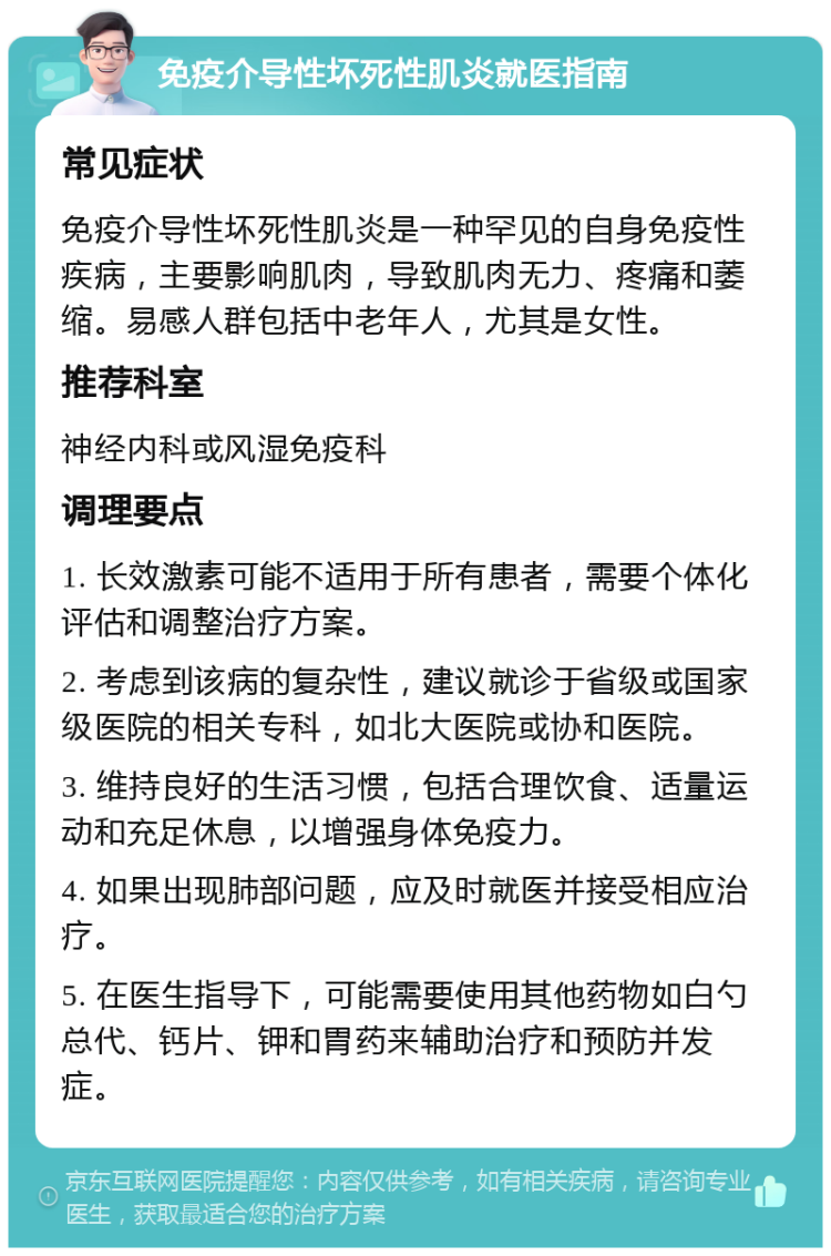 免疫介导性坏死性肌炎就医指南 常见症状 免疫介导性坏死性肌炎是一种罕见的自身免疫性疾病，主要影响肌肉，导致肌肉无力、疼痛和萎缩。易感人群包括中老年人，尤其是女性。 推荐科室 神经内科或风湿免疫科 调理要点 1. 长效激素可能不适用于所有患者，需要个体化评估和调整治疗方案。 2. 考虑到该病的复杂性，建议就诊于省级或国家级医院的相关专科，如北大医院或协和医院。 3. 维持良好的生活习惯，包括合理饮食、适量运动和充足休息，以增强身体免疫力。 4. 如果出现肺部问题，应及时就医并接受相应治疗。 5. 在医生指导下，可能需要使用其他药物如白勺总代、钙片、钾和胃药来辅助治疗和预防并发症。