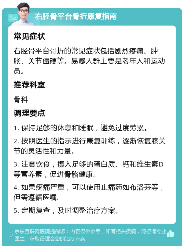 右胫骨平台骨折康复指南 常见症状 右胫骨平台骨折的常见症状包括剧烈疼痛、肿胀、关节僵硬等。易感人群主要是老年人和运动员。 推荐科室 骨科 调理要点 1. 保持足够的休息和睡眠，避免过度劳累。 2. 按照医生的指示进行康复训练，逐渐恢复膝关节的灵活性和力量。 3. 注意饮食，摄入足够的蛋白质、钙和维生素D等营养素，促进骨骼健康。 4. 如果疼痛严重，可以使用止痛药如布洛芬等，但需遵循医嘱。 5. 定期复查，及时调整治疗方案。