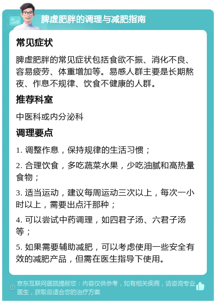 脾虚肥胖的调理与减肥指南 常见症状 脾虚肥胖的常见症状包括食欲不振、消化不良、容易疲劳、体重增加等。易感人群主要是长期熬夜、作息不规律、饮食不健康的人群。 推荐科室 中医科或内分泌科 调理要点 1. 调整作息，保持规律的生活习惯； 2. 合理饮食，多吃蔬菜水果，少吃油腻和高热量食物； 3. 适当运动，建议每周运动三次以上，每次一小时以上，需要出点汗那种； 4. 可以尝试中药调理，如四君子汤、六君子汤等； 5. 如果需要辅助减肥，可以考虑使用一些安全有效的减肥产品，但需在医生指导下使用。