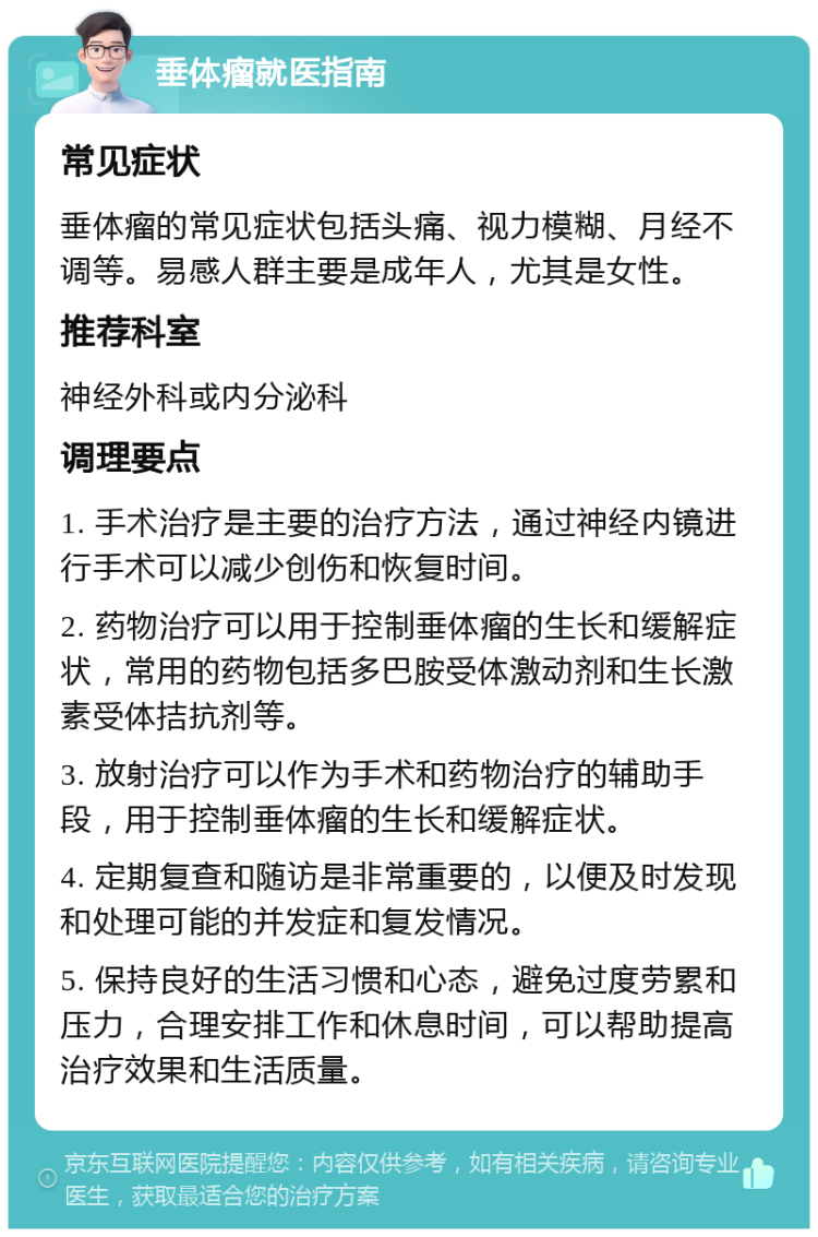 垂体瘤就医指南 常见症状 垂体瘤的常见症状包括头痛、视力模糊、月经不调等。易感人群主要是成年人，尤其是女性。 推荐科室 神经外科或内分泌科 调理要点 1. 手术治疗是主要的治疗方法，通过神经内镜进行手术可以减少创伤和恢复时间。 2. 药物治疗可以用于控制垂体瘤的生长和缓解症状，常用的药物包括多巴胺受体激动剂和生长激素受体拮抗剂等。 3. 放射治疗可以作为手术和药物治疗的辅助手段，用于控制垂体瘤的生长和缓解症状。 4. 定期复查和随访是非常重要的，以便及时发现和处理可能的并发症和复发情况。 5. 保持良好的生活习惯和心态，避免过度劳累和压力，合理安排工作和休息时间，可以帮助提高治疗效果和生活质量。