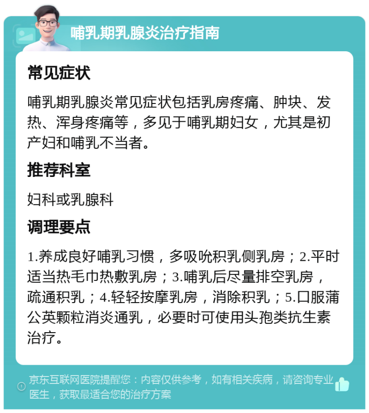 哺乳期乳腺炎治疗指南 常见症状 哺乳期乳腺炎常见症状包括乳房疼痛、肿块、发热、浑身疼痛等，多见于哺乳期妇女，尤其是初产妇和哺乳不当者。 推荐科室 妇科或乳腺科 调理要点 1.养成良好哺乳习惯，多吸吮积乳侧乳房；2.平时适当热毛巾热敷乳房；3.哺乳后尽量排空乳房，疏通积乳；4.轻轻按摩乳房，消除积乳；5.口服蒲公英颗粒消炎通乳，必要时可使用头孢类抗生素治疗。