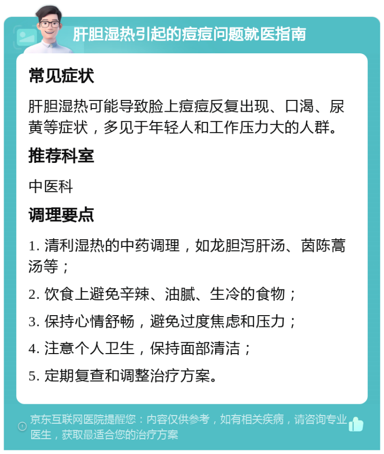 肝胆湿热引起的痘痘问题就医指南 常见症状 肝胆湿热可能导致脸上痘痘反复出现、口渴、尿黄等症状，多见于年轻人和工作压力大的人群。 推荐科室 中医科 调理要点 1. 清利湿热的中药调理，如龙胆泻肝汤、茵陈蒿汤等； 2. 饮食上避免辛辣、油腻、生冷的食物； 3. 保持心情舒畅，避免过度焦虑和压力； 4. 注意个人卫生，保持面部清洁； 5. 定期复查和调整治疗方案。