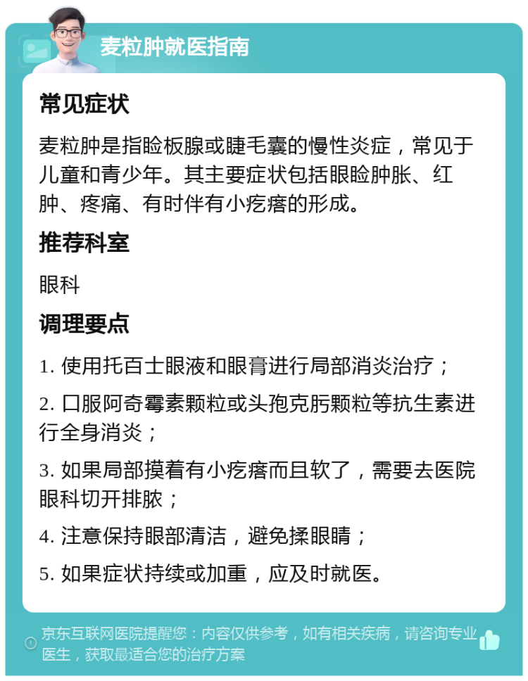 麦粒肿就医指南 常见症状 麦粒肿是指睑板腺或睫毛囊的慢性炎症，常见于儿童和青少年。其主要症状包括眼睑肿胀、红肿、疼痛、有时伴有小疙瘩的形成。 推荐科室 眼科 调理要点 1. 使用托百士眼液和眼膏进行局部消炎治疗； 2. 口服阿奇霉素颗粒或头孢克肟颗粒等抗生素进行全身消炎； 3. 如果局部摸着有小疙瘩而且软了，需要去医院眼科切开排脓； 4. 注意保持眼部清洁，避免揉眼睛； 5. 如果症状持续或加重，应及时就医。