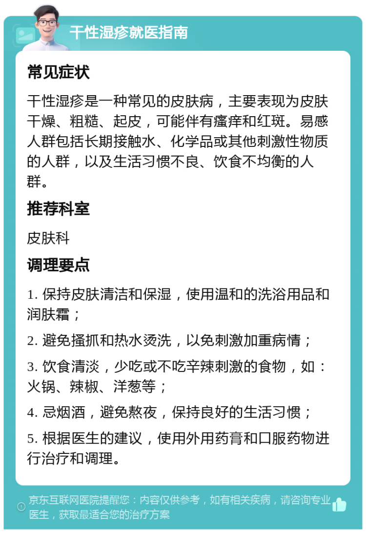 干性湿疹就医指南 常见症状 干性湿疹是一种常见的皮肤病，主要表现为皮肤干燥、粗糙、起皮，可能伴有瘙痒和红斑。易感人群包括长期接触水、化学品或其他刺激性物质的人群，以及生活习惯不良、饮食不均衡的人群。 推荐科室 皮肤科 调理要点 1. 保持皮肤清洁和保湿，使用温和的洗浴用品和润肤霜； 2. 避免搔抓和热水烫洗，以免刺激加重病情； 3. 饮食清淡，少吃或不吃辛辣刺激的食物，如：火锅、辣椒、洋葱等； 4. 忌烟酒，避免熬夜，保持良好的生活习惯； 5. 根据医生的建议，使用外用药膏和口服药物进行治疗和调理。