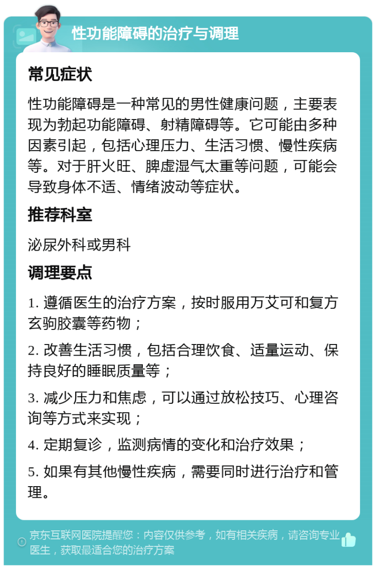 性功能障碍的治疗与调理 常见症状 性功能障碍是一种常见的男性健康问题，主要表现为勃起功能障碍、射精障碍等。它可能由多种因素引起，包括心理压力、生活习惯、慢性疾病等。对于肝火旺、脾虚湿气太重等问题，可能会导致身体不适、情绪波动等症状。 推荐科室 泌尿外科或男科 调理要点 1. 遵循医生的治疗方案，按时服用万艾可和复方玄驹胶囊等药物； 2. 改善生活习惯，包括合理饮食、适量运动、保持良好的睡眠质量等； 3. 减少压力和焦虑，可以通过放松技巧、心理咨询等方式来实现； 4. 定期复诊，监测病情的变化和治疗效果； 5. 如果有其他慢性疾病，需要同时进行治疗和管理。