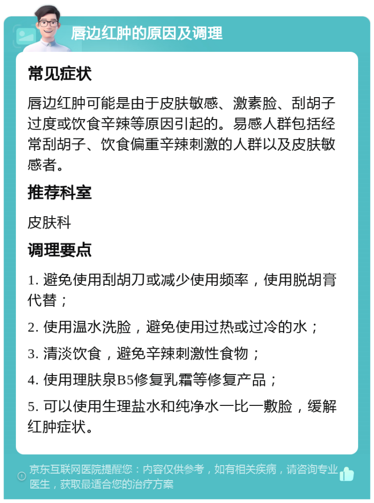 唇边红肿的原因及调理 常见症状 唇边红肿可能是由于皮肤敏感、激素脸、刮胡子过度或饮食辛辣等原因引起的。易感人群包括经常刮胡子、饮食偏重辛辣刺激的人群以及皮肤敏感者。 推荐科室 皮肤科 调理要点 1. 避免使用刮胡刀或减少使用频率，使用脱胡膏代替； 2. 使用温水洗脸，避免使用过热或过冷的水； 3. 清淡饮食，避免辛辣刺激性食物； 4. 使用理肤泉B5修复乳霜等修复产品； 5. 可以使用生理盐水和纯净水一比一敷脸，缓解红肿症状。