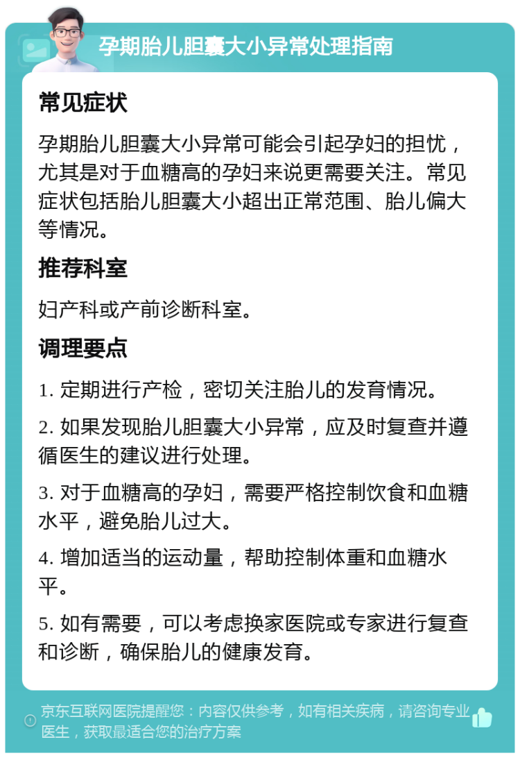 孕期胎儿胆囊大小异常处理指南 常见症状 孕期胎儿胆囊大小异常可能会引起孕妇的担忧，尤其是对于血糖高的孕妇来说更需要关注。常见症状包括胎儿胆囊大小超出正常范围、胎儿偏大等情况。 推荐科室 妇产科或产前诊断科室。 调理要点 1. 定期进行产检，密切关注胎儿的发育情况。 2. 如果发现胎儿胆囊大小异常，应及时复查并遵循医生的建议进行处理。 3. 对于血糖高的孕妇，需要严格控制饮食和血糖水平，避免胎儿过大。 4. 增加适当的运动量，帮助控制体重和血糖水平。 5. 如有需要，可以考虑换家医院或专家进行复查和诊断，确保胎儿的健康发育。