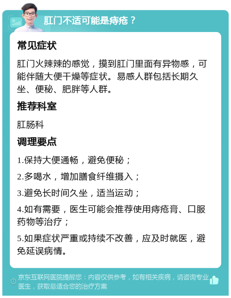 肛门不适可能是痔疮？ 常见症状 肛门火辣辣的感觉，摸到肛门里面有异物感，可能伴随大便干燥等症状。易感人群包括长期久坐、便秘、肥胖等人群。 推荐科室 肛肠科 调理要点 1.保持大便通畅，避免便秘； 2.多喝水，增加膳食纤维摄入； 3.避免长时间久坐，适当运动； 4.如有需要，医生可能会推荐使用痔疮膏、口服药物等治疗； 5.如果症状严重或持续不改善，应及时就医，避免延误病情。