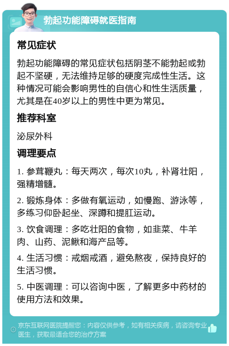 勃起功能障碍就医指南 常见症状 勃起功能障碍的常见症状包括阴茎不能勃起或勃起不坚硬，无法维持足够的硬度完成性生活。这种情况可能会影响男性的自信心和性生活质量，尤其是在40岁以上的男性中更为常见。 推荐科室 泌尿外科 调理要点 1. 参茸鞭丸：每天两次，每次10丸，补肾壮阳，强精增髓。 2. 锻炼身体：多做有氧运动，如慢跑、游泳等，多练习仰卧起坐、深蹲和提肛运动。 3. 饮食调理：多吃壮阳的食物，如韭菜、牛羊肉、山药、泥鳅和海产品等。 4. 生活习惯：戒烟戒酒，避免熬夜，保持良好的生活习惯。 5. 中医调理：可以咨询中医，了解更多中药材的使用方法和效果。