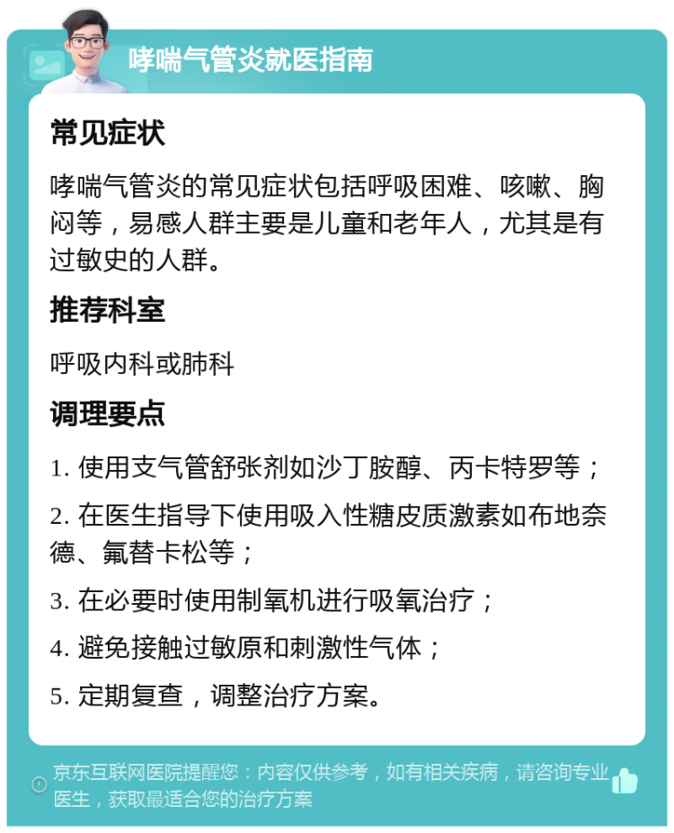 哮喘气管炎就医指南 常见症状 哮喘气管炎的常见症状包括呼吸困难、咳嗽、胸闷等，易感人群主要是儿童和老年人，尤其是有过敏史的人群。 推荐科室 呼吸内科或肺科 调理要点 1. 使用支气管舒张剂如沙丁胺醇、丙卡特罗等； 2. 在医生指导下使用吸入性糖皮质激素如布地奈德、氟替卡松等； 3. 在必要时使用制氧机进行吸氧治疗； 4. 避免接触过敏原和刺激性气体； 5. 定期复查，调整治疗方案。