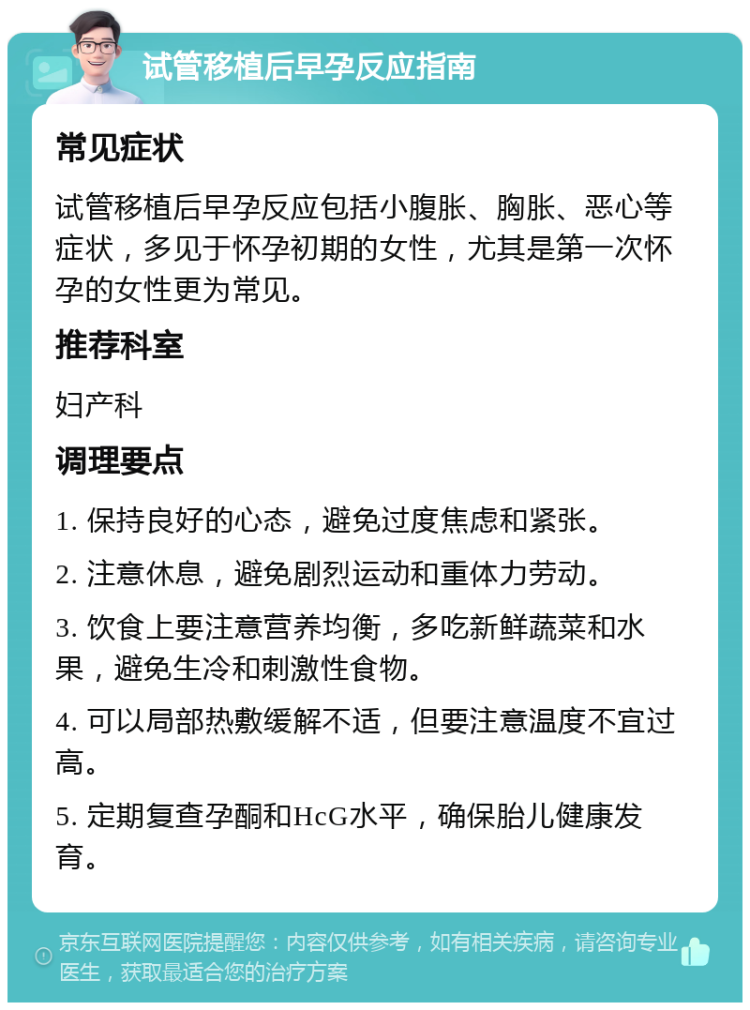 试管移植后早孕反应指南 常见症状 试管移植后早孕反应包括小腹胀、胸胀、恶心等症状，多见于怀孕初期的女性，尤其是第一次怀孕的女性更为常见。 推荐科室 妇产科 调理要点 1. 保持良好的心态，避免过度焦虑和紧张。 2. 注意休息，避免剧烈运动和重体力劳动。 3. 饮食上要注意营养均衡，多吃新鲜蔬菜和水果，避免生冷和刺激性食物。 4. 可以局部热敷缓解不适，但要注意温度不宜过高。 5. 定期复查孕酮和HcG水平，确保胎儿健康发育。