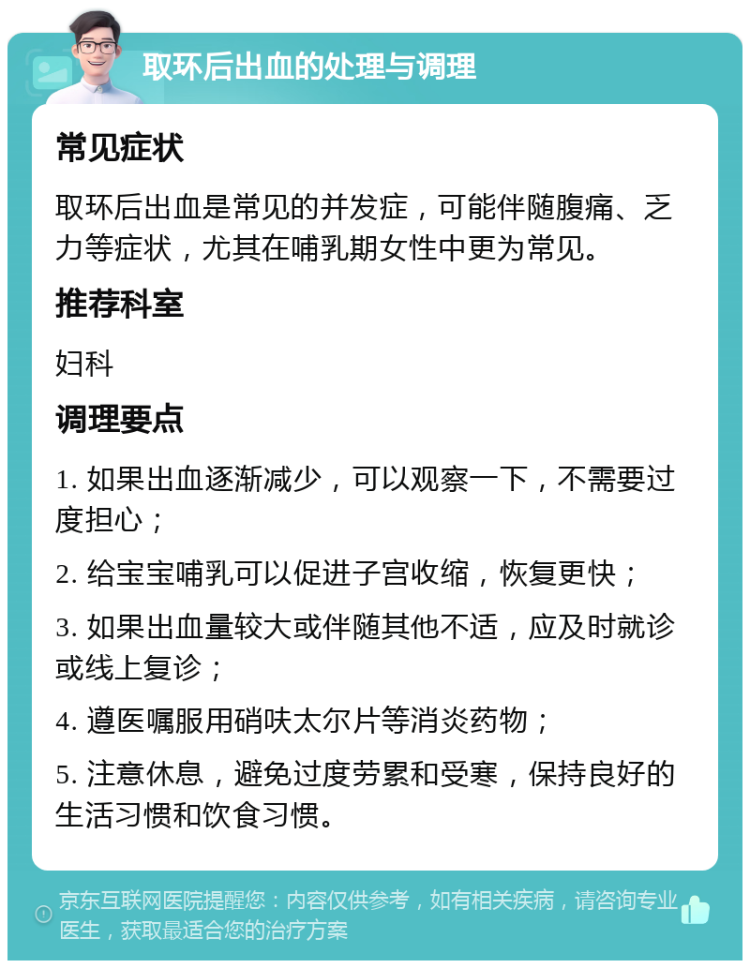 取环后出血的处理与调理 常见症状 取环后出血是常见的并发症，可能伴随腹痛、乏力等症状，尤其在哺乳期女性中更为常见。 推荐科室 妇科 调理要点 1. 如果出血逐渐减少，可以观察一下，不需要过度担心； 2. 给宝宝哺乳可以促进子宫收缩，恢复更快； 3. 如果出血量较大或伴随其他不适，应及时就诊或线上复诊； 4. 遵医嘱服用硝呋太尔片等消炎药物； 5. 注意休息，避免过度劳累和受寒，保持良好的生活习惯和饮食习惯。