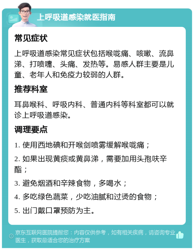 上呼吸道感染就医指南 常见症状 上呼吸道感染常见症状包括喉咙痛、咳嗽、流鼻涕、打喷嚏、头痛、发热等。易感人群主要是儿童、老年人和免疫力较弱的人群。 推荐科室 耳鼻喉科、呼吸内科、普通内科等科室都可以就诊上呼吸道感染。 调理要点 1. 使用西地碘和开喉剑喷雾缓解喉咙痛； 2. 如果出现黄痰或黄鼻涕，需要加用头孢呋辛酯； 3. 避免烟酒和辛辣食物，多喝水； 4. 多吃绿色蔬菜，少吃油腻和过烫的食物； 5. 出门戴口罩预防为主。