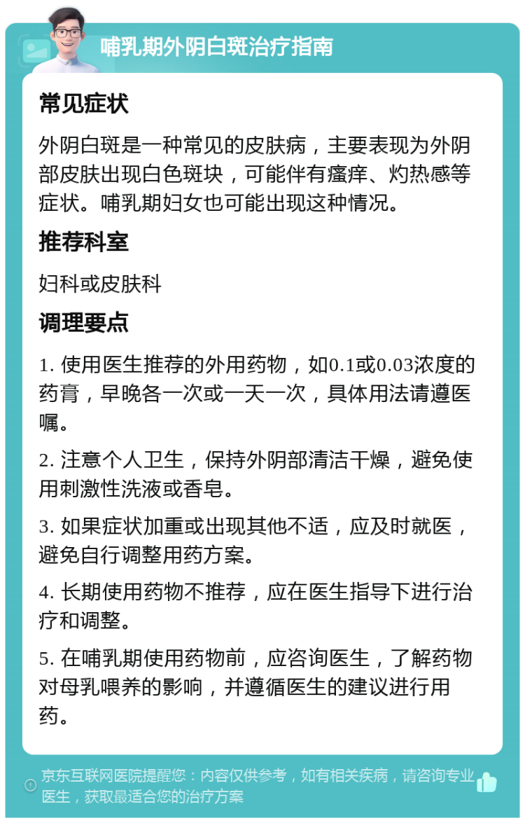 哺乳期外阴白斑治疗指南 常见症状 外阴白斑是一种常见的皮肤病，主要表现为外阴部皮肤出现白色斑块，可能伴有瘙痒、灼热感等症状。哺乳期妇女也可能出现这种情况。 推荐科室 妇科或皮肤科 调理要点 1. 使用医生推荐的外用药物，如0.1或0.03浓度的药膏，早晚各一次或一天一次，具体用法请遵医嘱。 2. 注意个人卫生，保持外阴部清洁干燥，避免使用刺激性洗液或香皂。 3. 如果症状加重或出现其他不适，应及时就医，避免自行调整用药方案。 4. 长期使用药物不推荐，应在医生指导下进行治疗和调整。 5. 在哺乳期使用药物前，应咨询医生，了解药物对母乳喂养的影响，并遵循医生的建议进行用药。