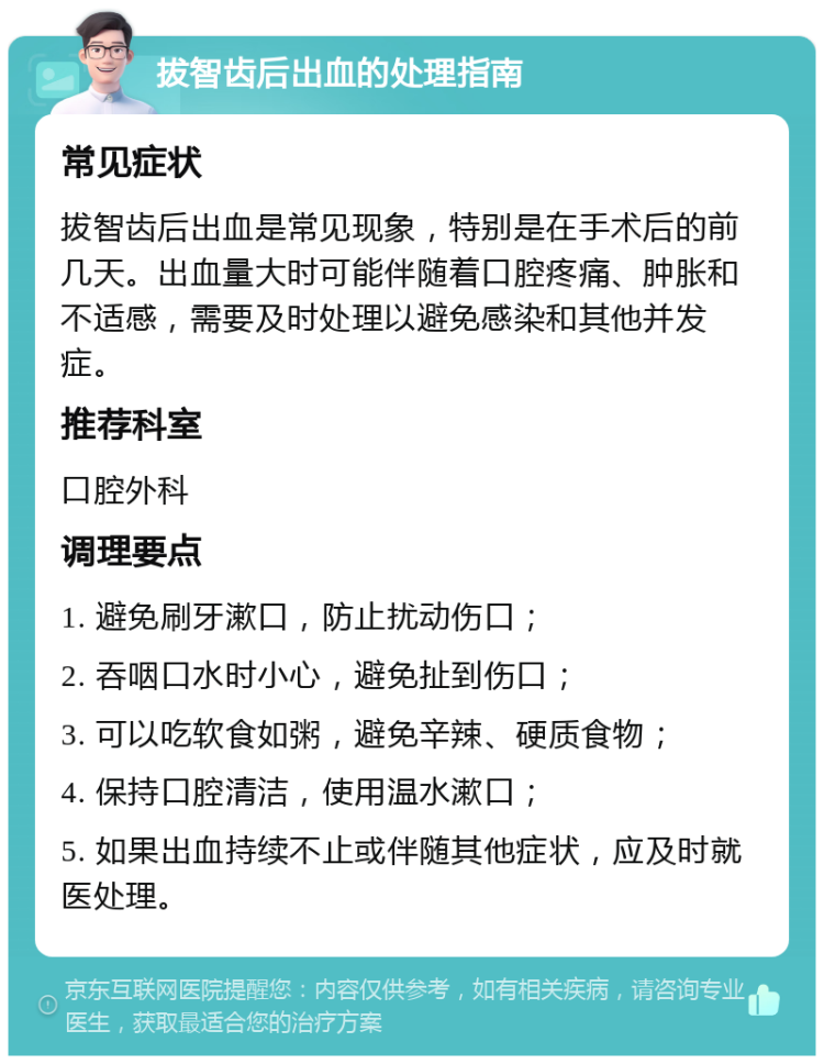 拔智齿后出血的处理指南 常见症状 拔智齿后出血是常见现象，特别是在手术后的前几天。出血量大时可能伴随着口腔疼痛、肿胀和不适感，需要及时处理以避免感染和其他并发症。 推荐科室 口腔外科 调理要点 1. 避免刷牙漱口，防止扰动伤口； 2. 吞咽口水时小心，避免扯到伤口； 3. 可以吃软食如粥，避免辛辣、硬质食物； 4. 保持口腔清洁，使用温水漱口； 5. 如果出血持续不止或伴随其他症状，应及时就医处理。