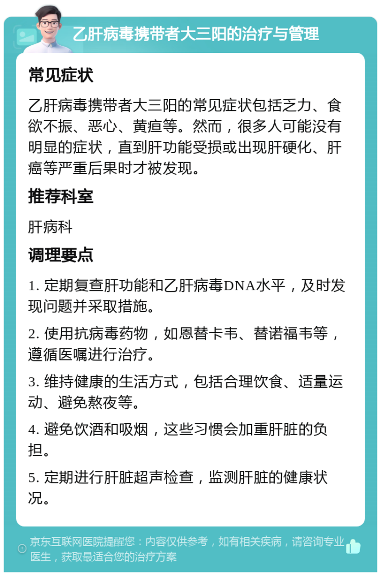 乙肝病毒携带者大三阳的治疗与管理 常见症状 乙肝病毒携带者大三阳的常见症状包括乏力、食欲不振、恶心、黄疸等。然而，很多人可能没有明显的症状，直到肝功能受损或出现肝硬化、肝癌等严重后果时才被发现。 推荐科室 肝病科 调理要点 1. 定期复查肝功能和乙肝病毒DNA水平，及时发现问题并采取措施。 2. 使用抗病毒药物，如恩替卡韦、替诺福韦等，遵循医嘱进行治疗。 3. 维持健康的生活方式，包括合理饮食、适量运动、避免熬夜等。 4. 避免饮酒和吸烟，这些习惯会加重肝脏的负担。 5. 定期进行肝脏超声检查，监测肝脏的健康状况。