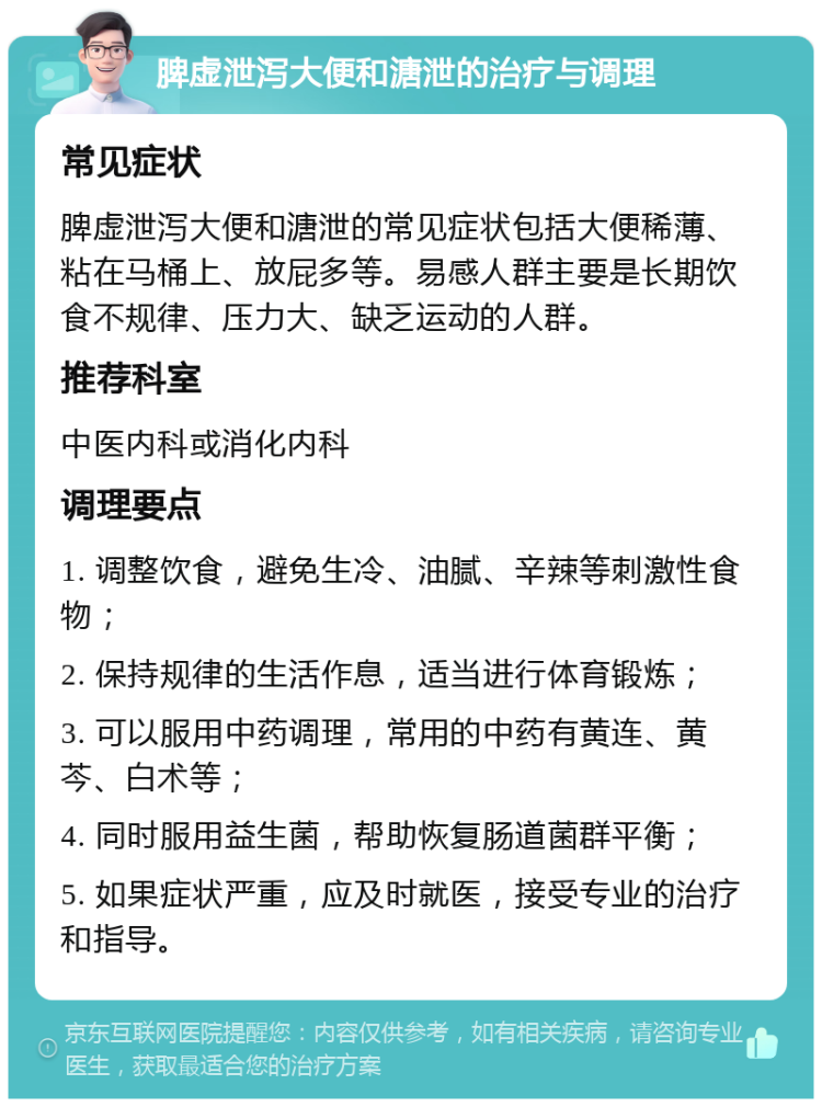 脾虚泄泻大便和溏泄的治疗与调理 常见症状 脾虚泄泻大便和溏泄的常见症状包括大便稀薄、粘在马桶上、放屁多等。易感人群主要是长期饮食不规律、压力大、缺乏运动的人群。 推荐科室 中医内科或消化内科 调理要点 1. 调整饮食，避免生冷、油腻、辛辣等刺激性食物； 2. 保持规律的生活作息，适当进行体育锻炼； 3. 可以服用中药调理，常用的中药有黄连、黄芩、白术等； 4. 同时服用益生菌，帮助恢复肠道菌群平衡； 5. 如果症状严重，应及时就医，接受专业的治疗和指导。