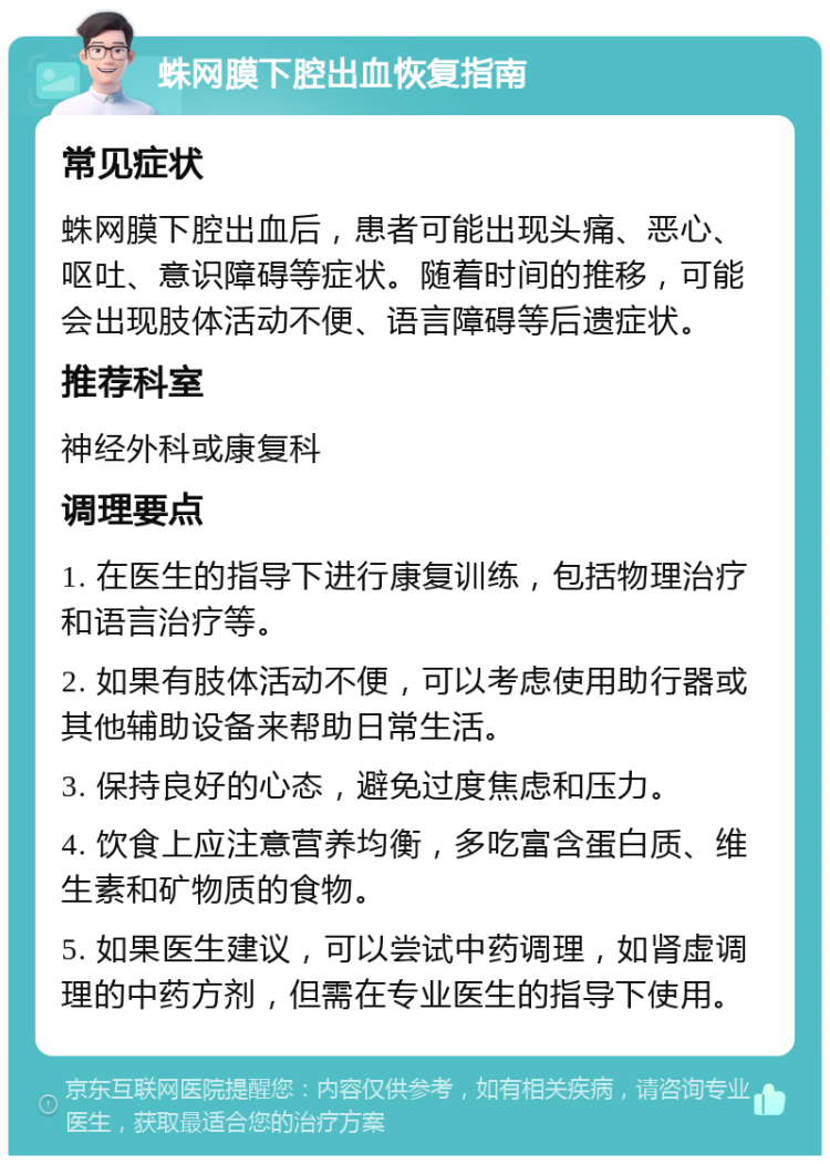 蛛网膜下腔出血恢复指南 常见症状 蛛网膜下腔出血后，患者可能出现头痛、恶心、呕吐、意识障碍等症状。随着时间的推移，可能会出现肢体活动不便、语言障碍等后遗症状。 推荐科室 神经外科或康复科 调理要点 1. 在医生的指导下进行康复训练，包括物理治疗和语言治疗等。 2. 如果有肢体活动不便，可以考虑使用助行器或其他辅助设备来帮助日常生活。 3. 保持良好的心态，避免过度焦虑和压力。 4. 饮食上应注意营养均衡，多吃富含蛋白质、维生素和矿物质的食物。 5. 如果医生建议，可以尝试中药调理，如肾虚调理的中药方剂，但需在专业医生的指导下使用。